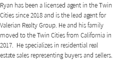 Ryan has been a licensed agent in the Twin Cities since 2018 and is the lead agent for Valerian Realty Group. He and his family moved to the Twin Cities from California in 2017. He specializes in residential real estate sales representing buyers and sellers.