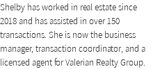 Shelby has worked in real estate since 2018 and has assisted in over 150 transactions. She is now the business manager, transaction coordinator, and a licensed agent for Valerian Realty Group. 