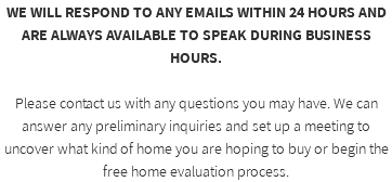 WE WILL RESPOND TO ANY EMAILS WITHIN 24 HOURS AND ARE ALWAYS AVAILABLE TO SPEAK DURING BUSINESS HOURS. Please contact us with any questions you may have. We can answer any preliminary inquiries and set up a meeting to uncover what kind of home you are hoping to buy or begin the free home evaluation process. 