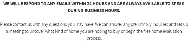 WE WILL RESPOND TO ANY EMAILS WITHIN 24 HOURS AND ARE ALWAYS AVAILABLE TO SPEAK DURING BUSINESS HOURS. Please contact us with any questions you may have. We can answer any preliminary inquiries and set up a meeting to uncover what kind of home you are hoping to buy or begin the free home evaluation process. 